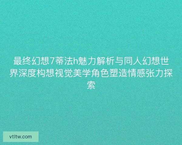 最终幻想7蒂法h魅力解析与同人幻想世界深度构想视觉美学角色塑造情感张力探索