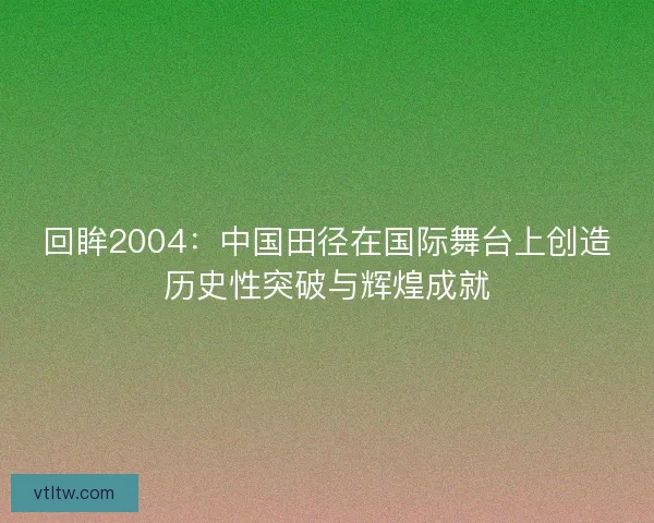 回眸2004：中国田径在国际舞台上创造历史性突破与辉煌成就