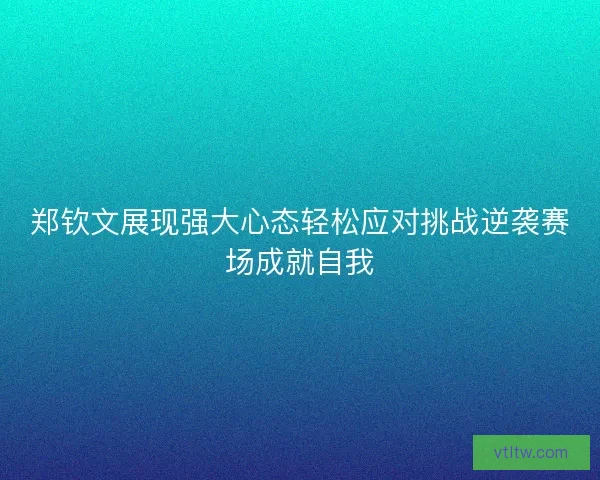 郑钦文展现强大心态轻松应对挑战逆袭赛场成就自我
