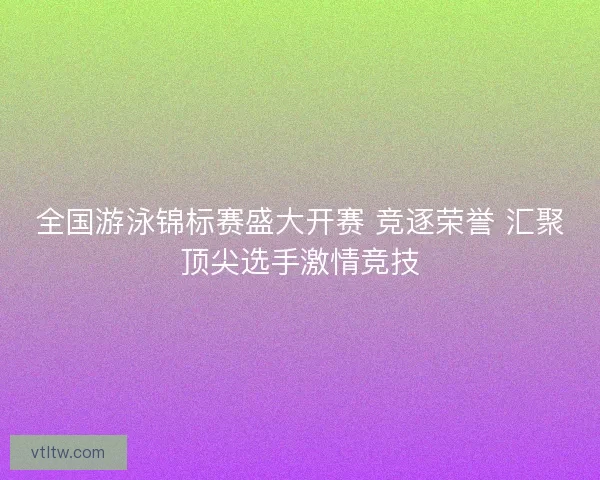 全国游泳锦标赛盛大开赛 竞逐荣誉 汇聚顶尖选手激情竞技