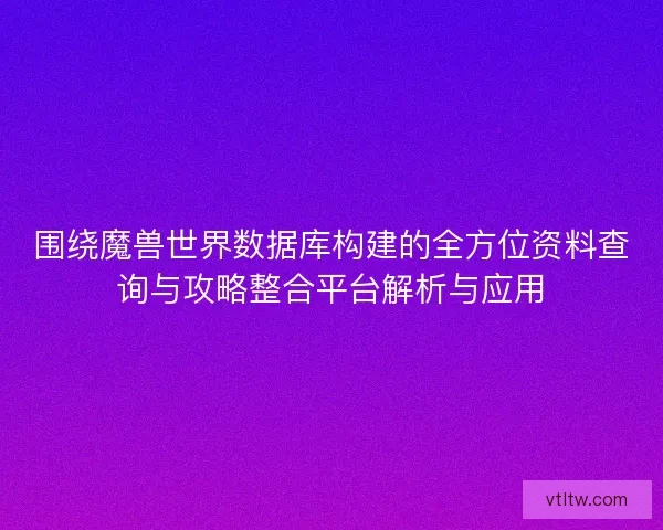 围绕魔兽世界数据库构建的全方位资料查询与攻略整合平台解析与应用