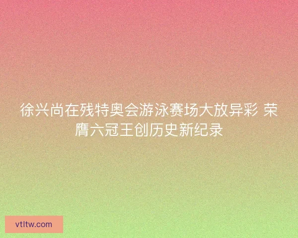 徐兴尚在残特奥会游泳赛场大放异彩 荣膺六冠王创历史新纪录